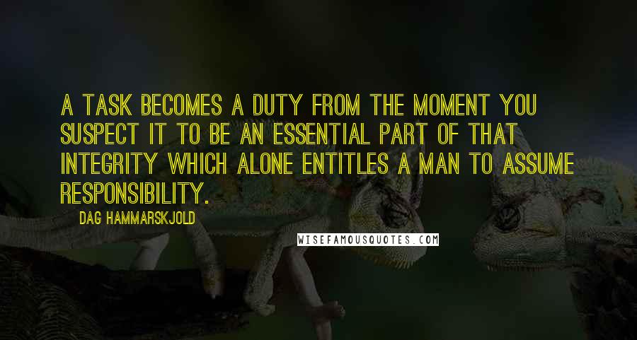 Dag Hammarskjold quotes: A task becomes a duty from the moment you suspect it to be an essential part of that integrity which alone entitles a man to assume responsibility.