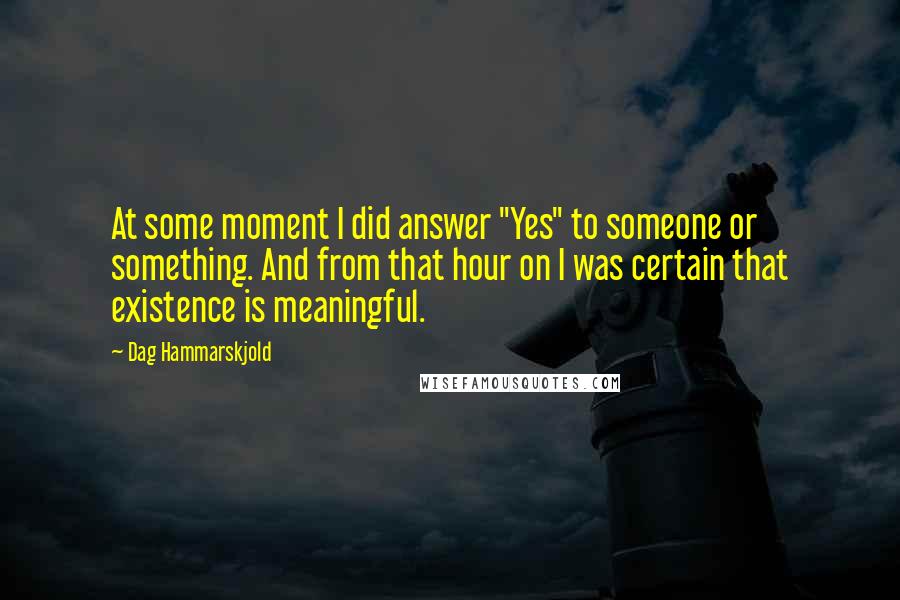 Dag Hammarskjold quotes: At some moment I did answer "Yes" to someone or something. And from that hour on I was certain that existence is meaningful.