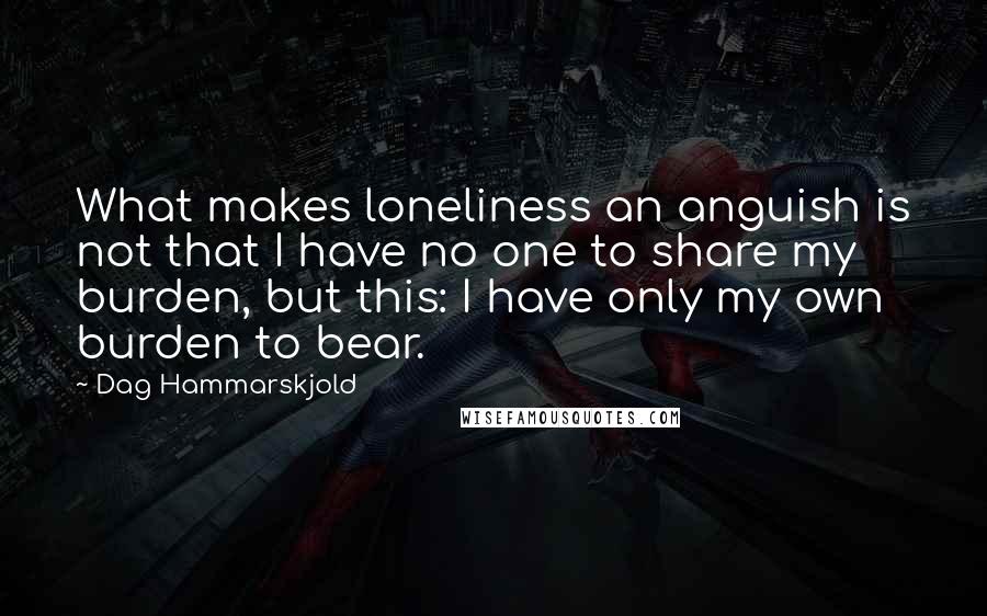 Dag Hammarskjold quotes: What makes loneliness an anguish is not that I have no one to share my burden, but this: I have only my own burden to bear.