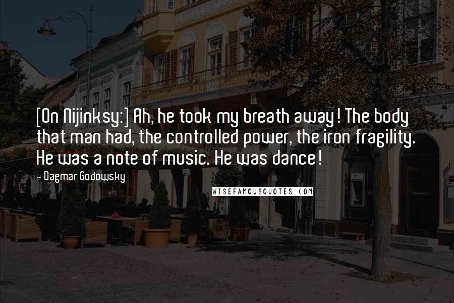 Dagmar Godowsky quotes: [On Nijinksy:] Ah, he took my breath away! The body that man had, the controlled power, the iron fragility. He was a note of music. He was dance!