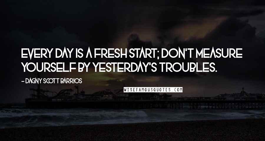 Dagny Scott Barrios quotes: Every day is a fresh start; don't measure yourself by yesterday's troubles.