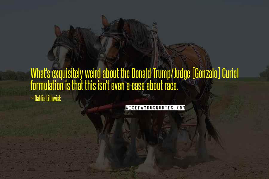 Dahlia Lithwick quotes: What's exquisitely weird about the Donald Trump/Judge [Gonzalo] Curiel formulation is that this isn't even a case about race.