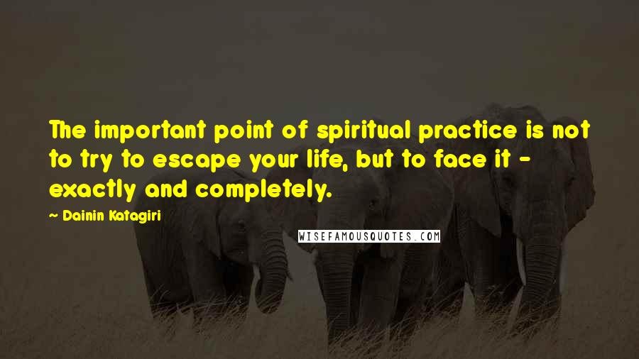 Dainin Katagiri quotes: The important point of spiritual practice is not to try to escape your life, but to face it - exactly and completely.
