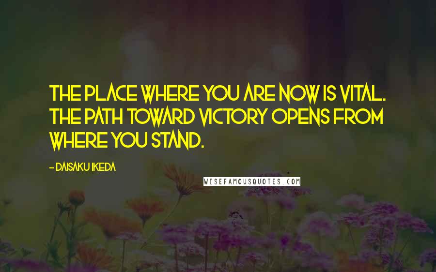 Daisaku Ikeda quotes: The place where you are now is vital. The path toward victory opens from where you stand.