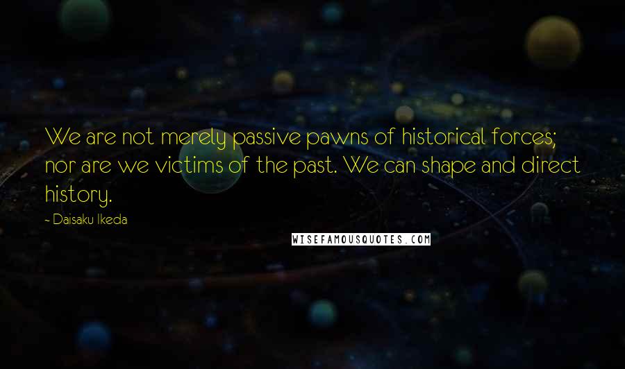 Daisaku Ikeda quotes: We are not merely passive pawns of historical forces; nor are we victims of the past. We can shape and direct history.