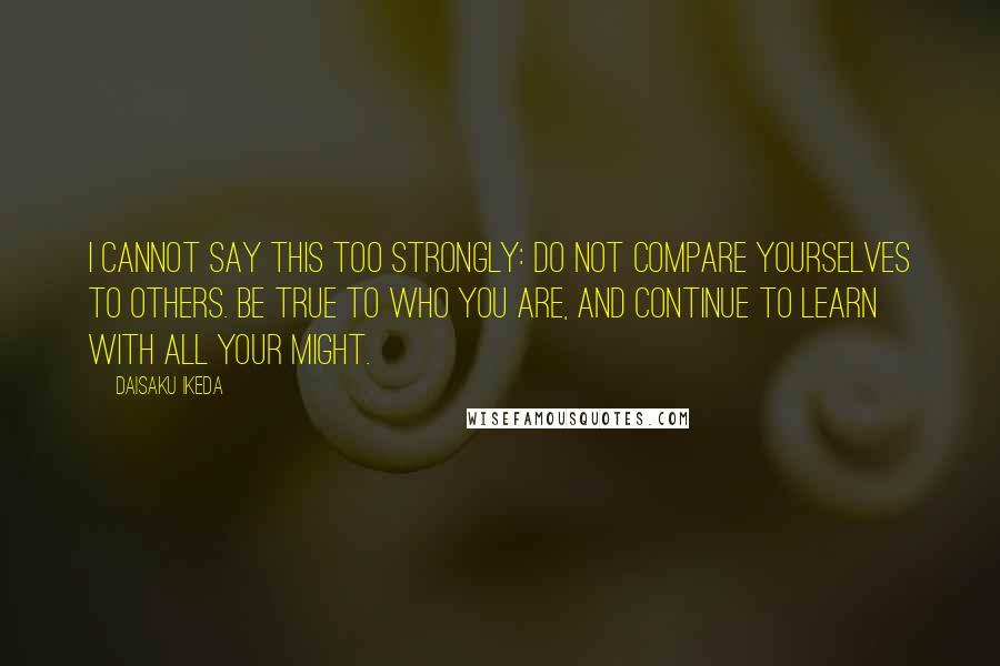 Daisaku Ikeda quotes: I cannot say this too strongly: Do not compare yourselves to others. Be true to who you are, and continue to learn with all your might.