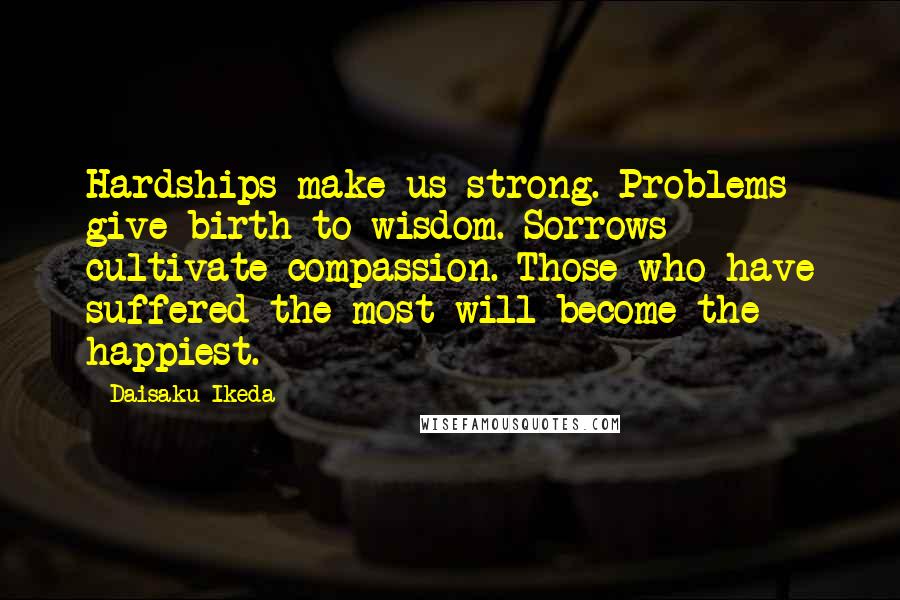 Daisaku Ikeda quotes: Hardships make us strong. Problems give birth to wisdom. Sorrows cultivate compassion. Those who have suffered the most will become the happiest.