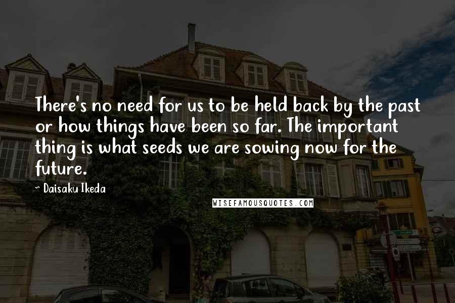 Daisaku Ikeda quotes: There's no need for us to be held back by the past or how things have been so far. The important thing is what seeds we are sowing now for Daisaku Ikeda quotes: There's no need for us to be held back by the past or how things have been so far. The important thing is what seeds we are sowing now for