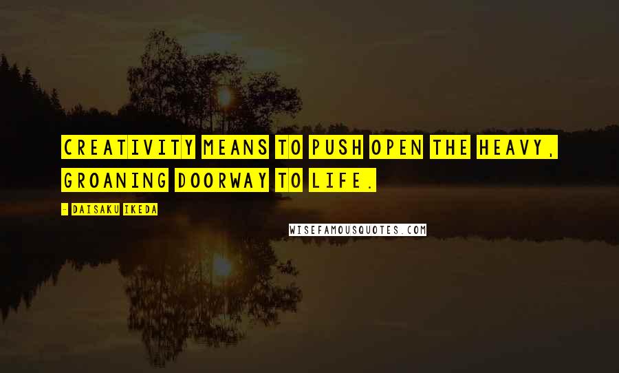 Daisaku Ikeda quotes: Creativity means to push open the heavy, groaning doorway to life.