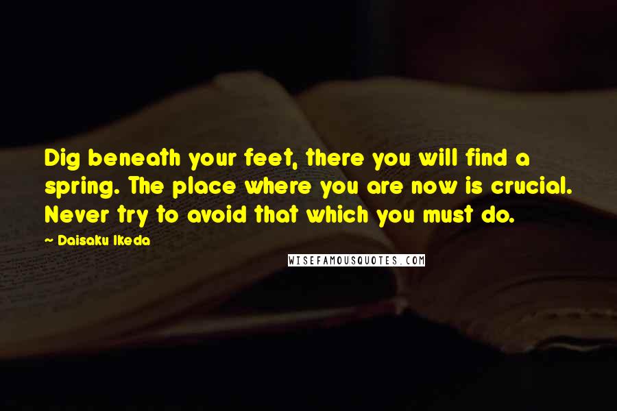 Daisaku Ikeda quotes: Dig beneath your feet, there you will find a spring. The place where you are now is crucial. Never try to avoid that which you must do. Daisaku Ikeda quotes: Dig beneath your feet, there you will find a spring. The place where you are now is crucial. Never try to avoid that which you must do.