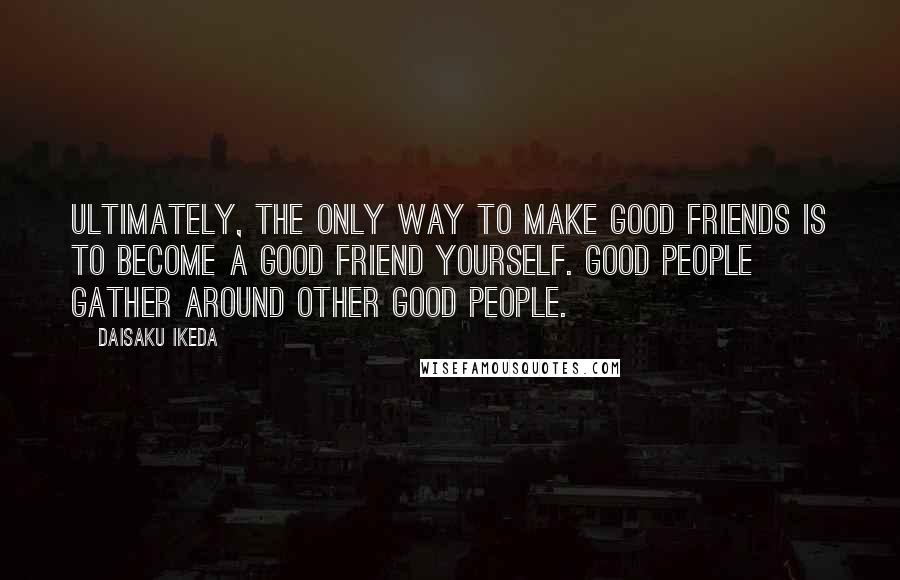 Daisaku Ikeda quotes: Ultimately, the only way to make good friends is to become a good friend yourself. Good people gather around other good people. Daisaku Ikeda quotes: Ultimately, the only way to make good friends is to become a good friend yourself. Good people gather around other good people.