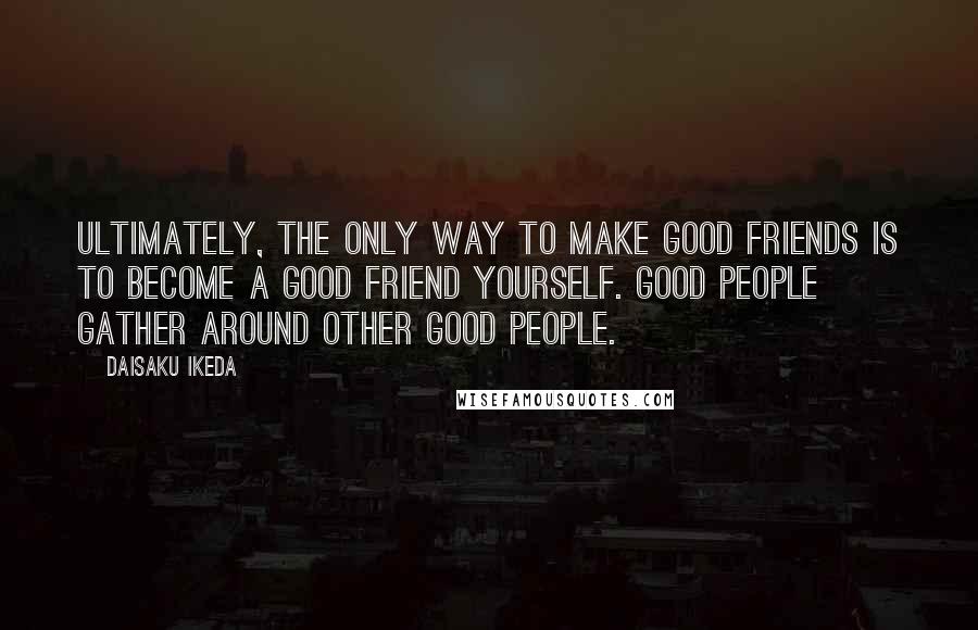 Daisaku Ikeda quotes: Ultimately, the only way to make good friends is to become a good friend yourself. Good people gather around other good people.