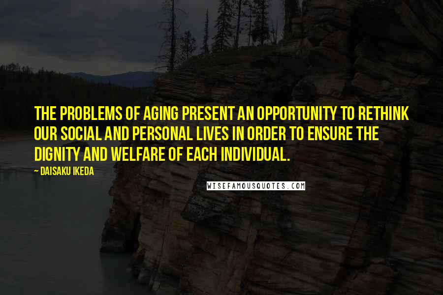 Daisaku Ikeda quotes: The problems of aging present an opportunity to rethink our social and personal lives in order to ensure the dignity and welfare of each individual.