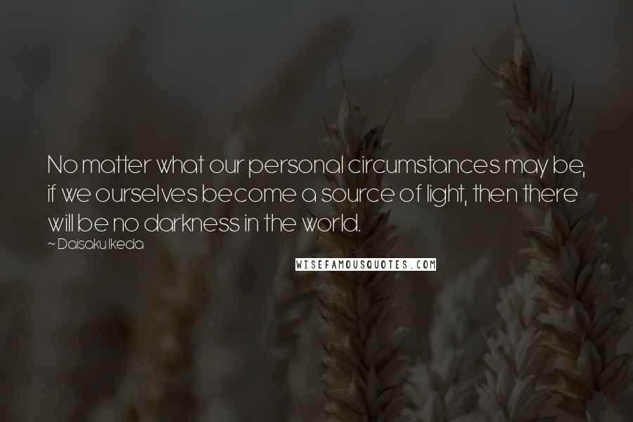 Daisaku Ikeda quotes: No matter what our personal circumstances may be, if we ourselves become a source of light, then there will be no darkness in the world. Daisaku Ikeda quotes: No matter what our personal circumstances may be, if we ourselves become a source of light, then there will be no darkness in the world.
