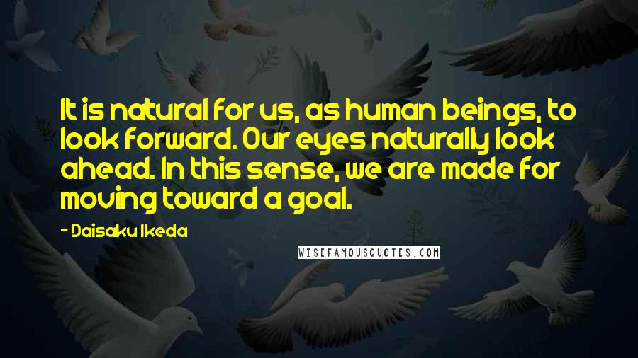 Daisaku Ikeda quotes: It is natural for us, as human beings, to look forward. Our eyes naturally look ahead. In this sense, we are made for moving toward a goal.