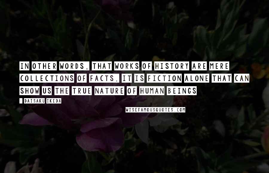 Daisaku Ikeda quotes: In other words, that works of history are mere collections of facts. It is fiction alone that can show us the true nature of human beings Daisaku Ikeda quotes: In other words, that works of history are mere collections of facts. It is fiction alone that can show us the true nature of human beings