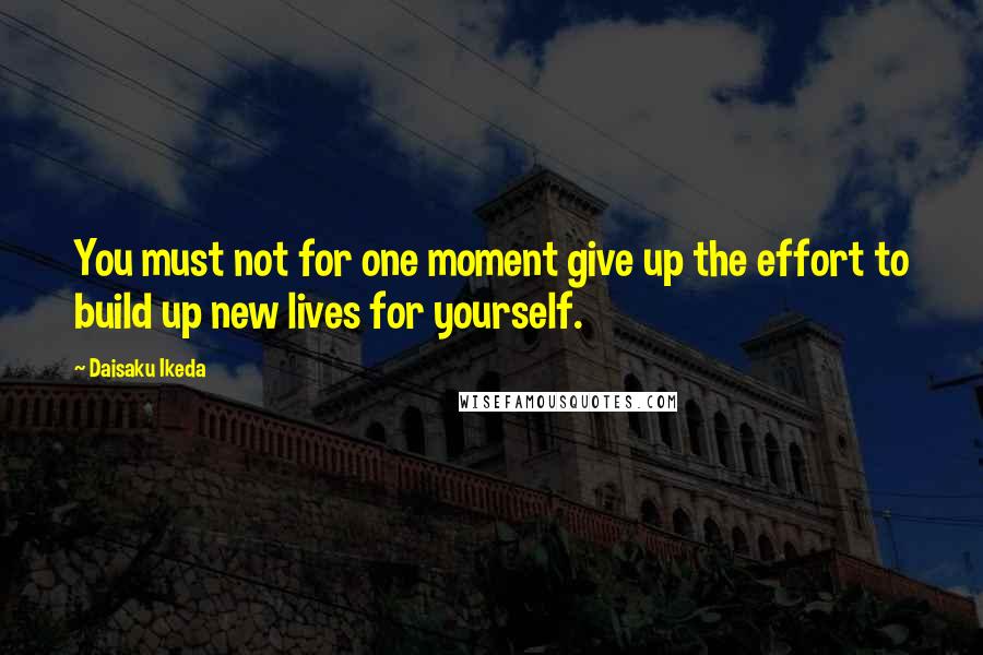 Daisaku Ikeda quotes: You must not for one moment give up the effort to build up new lives for yourself.