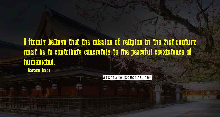 Daisaku Ikeda quotes: I firmly believe that the mission of religion in the 21st century must be to contribute concretely to the peaceful coexistence of humankind.