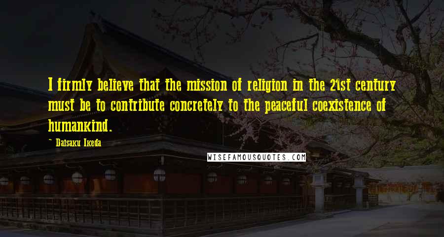 Daisaku Ikeda quotes: I firmly believe that the mission of religion in the 21st century must be to contribute concretely to the peaceful coexistence of humankind. Daisaku Ikeda quotes: I firmly believe that the mission of religion in the 21st century must be to contribute concretely to the peaceful coexistence of humankind.