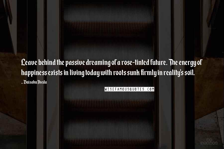 Daisaku Ikeda quotes: Leave behind the passive dreaming of a rose-tinted future. The energy of happiness exists in living today with roots sunk firmly in reality's soil. Daisaku Ikeda quotes: Leave behind the passive dreaming of a rose-tinted future. The energy of happiness exists in living today with roots sunk firmly in reality's soil.