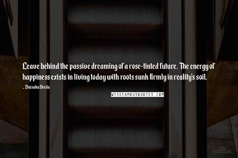 Daisaku Ikeda quotes: Leave behind the passive dreaming of a rose-tinted future. The energy of happiness exists in living today with roots sunk firmly in reality's soil.