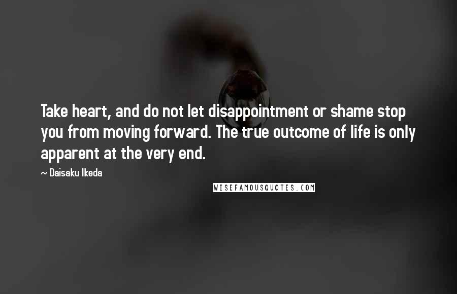 Daisaku Ikeda quotes: Take heart, and do not let disappointment or shame stop you from moving forward. The true outcome of life is only apparent at the very end.