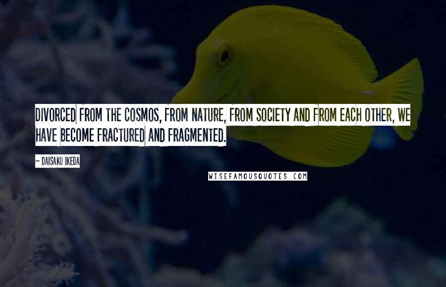 Daisaku Ikeda quotes: Divorced from the cosmos, from nature, from society and from each other, we have become fractured and fragmented. Daisaku Ikeda quotes: Divorced from the cosmos, from nature, from society and from each other, we have become fractured and fragmented.