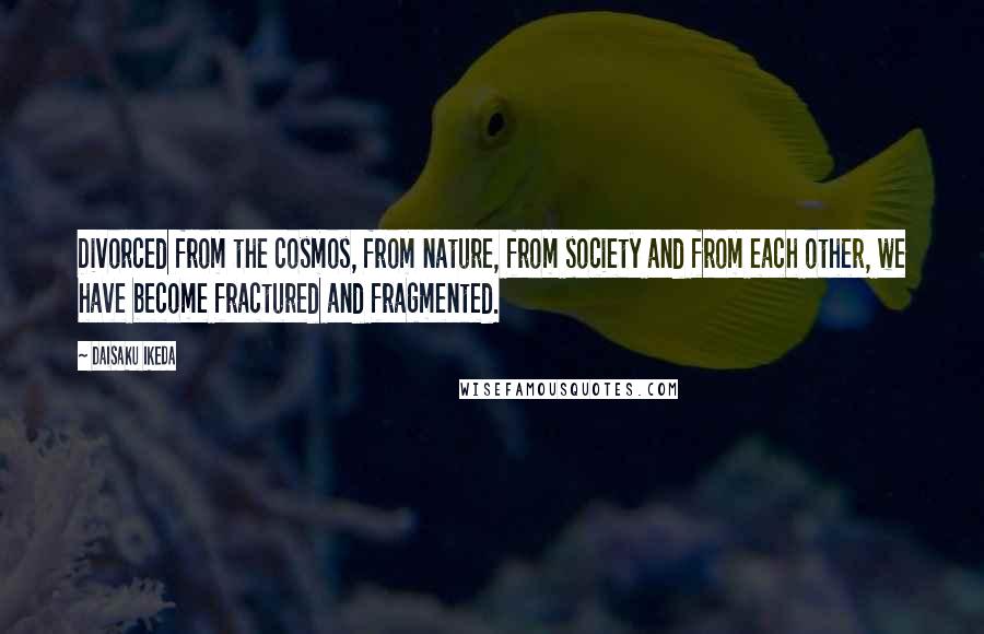 Daisaku Ikeda quotes: Divorced from the cosmos, from nature, from society and from each other, we have become fractured and fragmented.