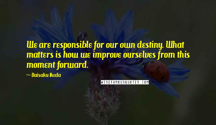 Daisaku Ikeda quotes: We are responsible for our own destiny. What matters is how we improve ourselves from this moment forward.