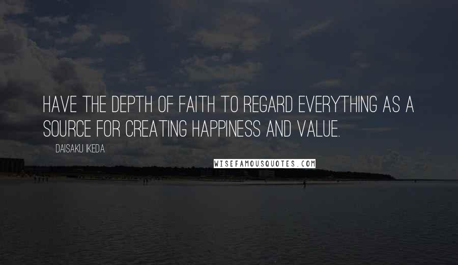 Daisaku Ikeda quotes: Have the depth of faith to regard everything as a source for creating happiness and value.