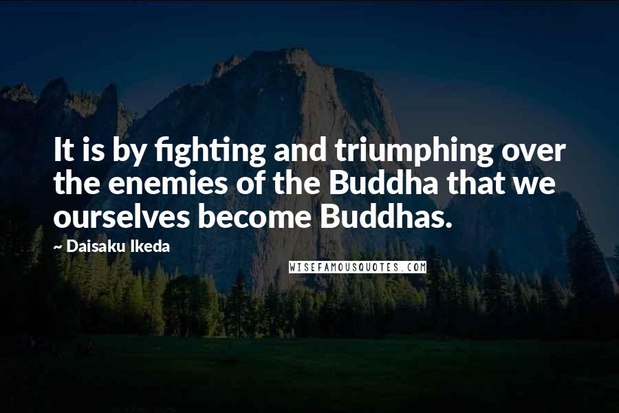 Daisaku Ikeda quotes: It is by fighting and triumphing over the enemies of the Buddha that we ourselves become Buddhas.