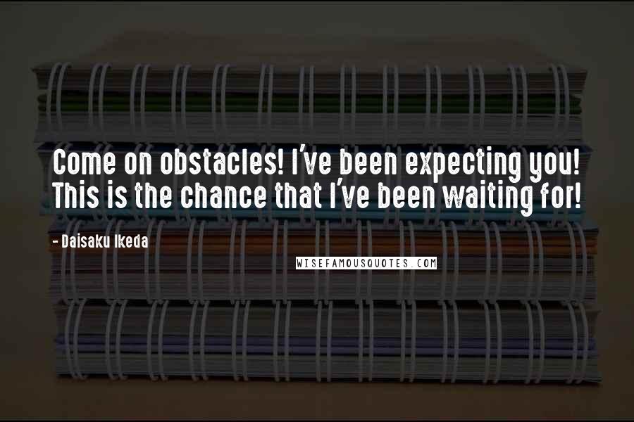 Daisaku Ikeda quotes: Come on obstacles! I've been expecting you! This is the chance that I've been waiting for!