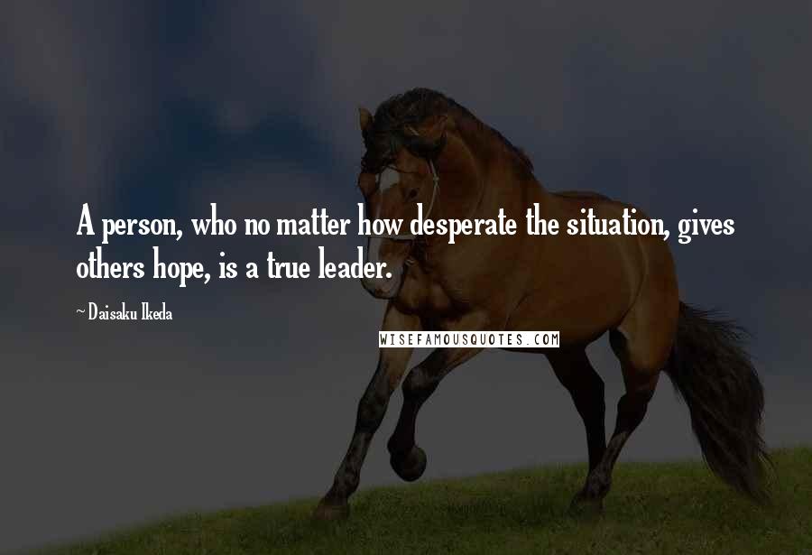 Daisaku Ikeda quotes: A person, who no matter how desperate the situation, gives others hope, is a true leader.