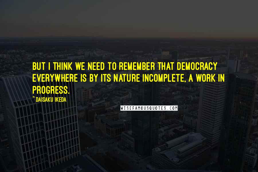Daisaku Ikeda quotes: But I think we need to remember that democracy everywhere is by its nature incomplete, a work in progress. Daisaku Ikeda quotes: But I think we need to remember that democracy everywhere is by its nature incomplete, a work in progress.