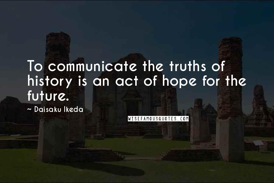 Daisaku Ikeda quotes: To communicate the truths of history is an act of hope for the future.