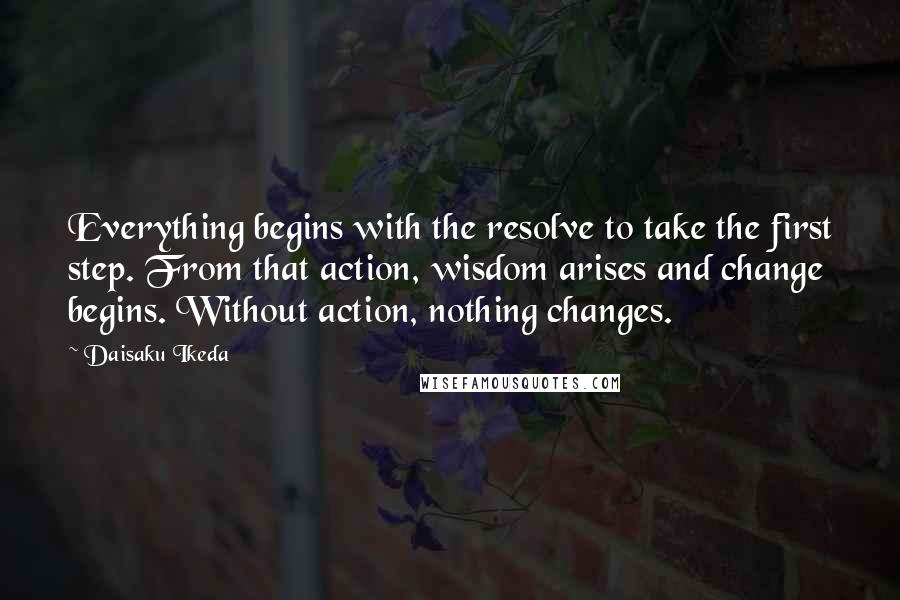 Daisaku Ikeda quotes: Everything begins with the resolve to take the first step. From that action, wisdom arises and change begins. Without action, nothing changes. Daisaku Ikeda quotes: Everything begins with the resolve to take the first step. From that action, wisdom arises and change begins. Without action, nothing changes.