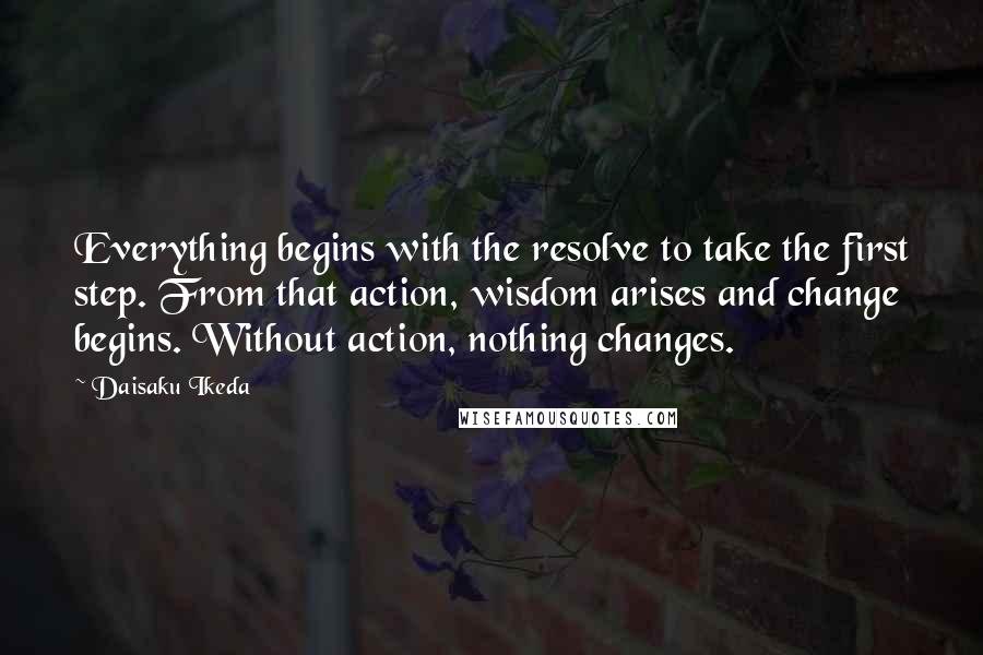 Daisaku Ikeda quotes: Everything begins with the resolve to take the first step. From that action, wisdom arises and change begins. Without action, nothing changes.