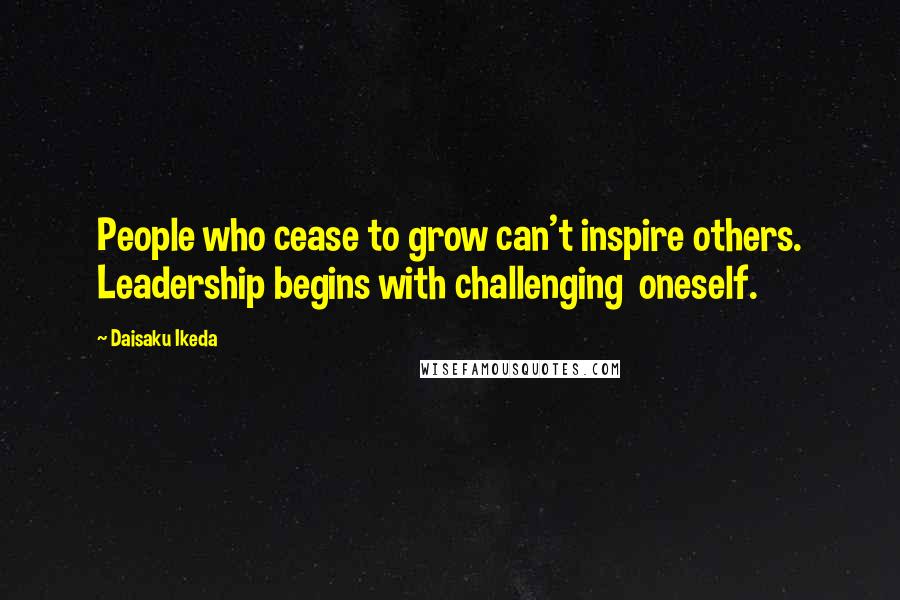 Daisaku Ikeda quotes: People who cease to grow can't inspire others. Leadership begins with challenging oneself.