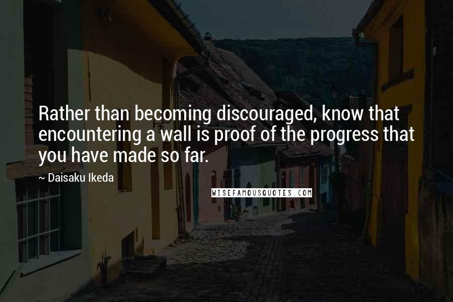 Daisaku Ikeda quotes: Rather than becoming discouraged, know that encountering a wall is proof of the progress that you have made so far.