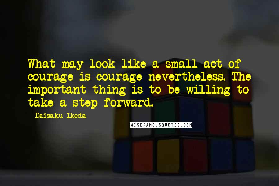 Daisaku Ikeda quotes: What may look like a small act of courage is courage nevertheless. The important thing is to be willing to take a step forward.