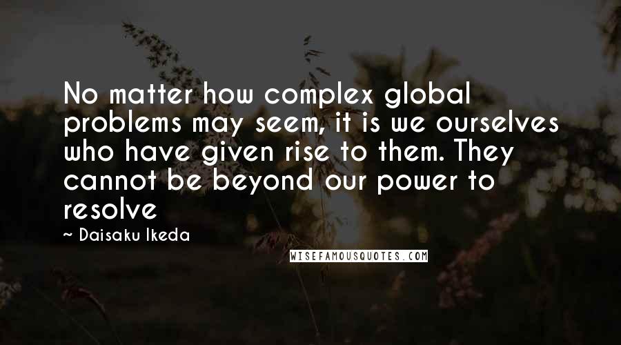Daisaku Ikeda quotes: No matter how complex global problems may seem, it is we ourselves who have given rise to them. They cannot be beyond our power to resolve Daisaku Ikeda quotes: No matter how complex global problems may seem, it is we ourselves who have given rise to them. They cannot be beyond our power to resolve
