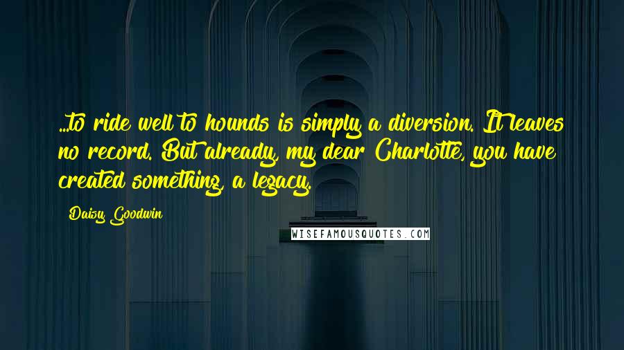 Daisy Goodwin quotes: ...to ride well to hounds is simply a diversion. It leaves no record. But already, my dear Charlotte, you have created something, a legacy.