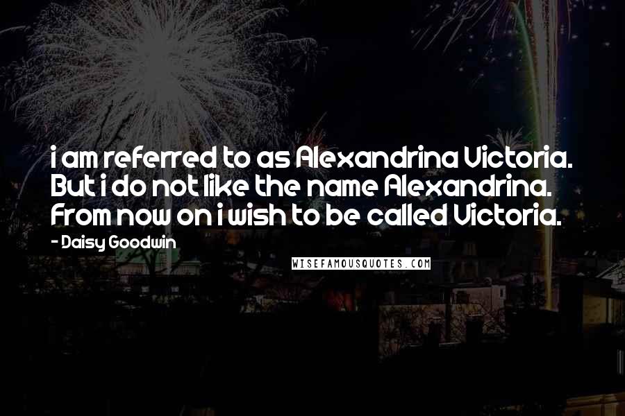Daisy Goodwin quotes: i am referred to as Alexandrina Victoria. But i do not like the name Alexandrina. From now on i wish to be called Victoria.