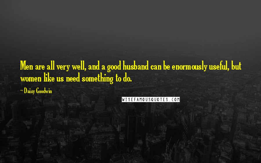 Daisy Goodwin quotes: Men are all very well, and a good husband can be enormously useful, but women like us need something to do.