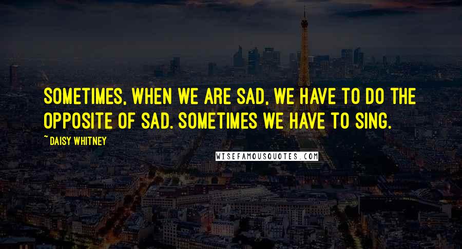 Daisy Whitney quotes: Sometimes, when we are sad, we have to do the opposite of sad. Sometimes we have to sing.