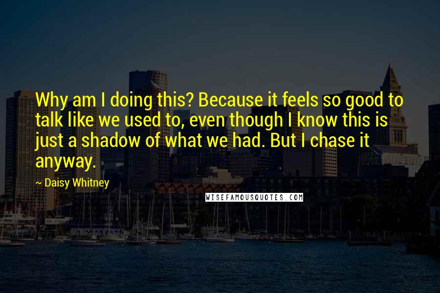 Daisy Whitney quotes: Why am I doing this? Because it feels so good to talk like we used to, even though I know this is just a shadow of what we had. But Daisy Whitney quotes: Why am I doing this? Because it feels so good to talk like we used to, even though I know this is just a shadow of what we had. But