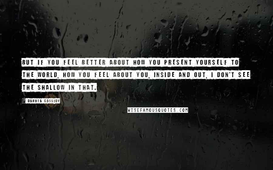 Dakota Cassidy quotes: But if you feel better about how you present yourself to the world, how you feel about you, inside and out, I don't see the shallow in that. Dakota Cassidy quotes: But if you feel better about how you present yourself to the world, how you feel about you, inside and out, I don't see the shallow in that.