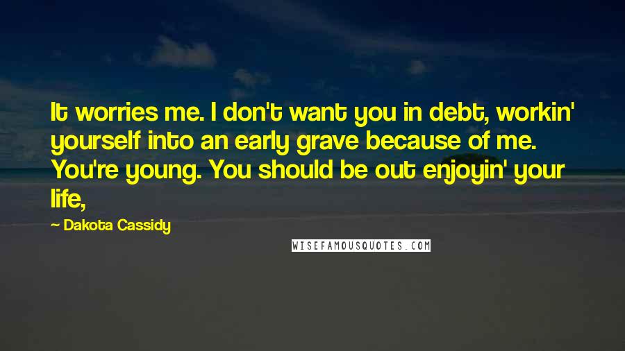 Dakota Cassidy quotes: It worries me. I don't want you in debt, workin' yourself into an early grave because of me. You're young. You should be out enjoyin' your life, Dakota Cassidy quotes: It worries me. I don't want you in debt, workin' yourself into an early grave because of me. You're young. You should be out enjoyin' your life,