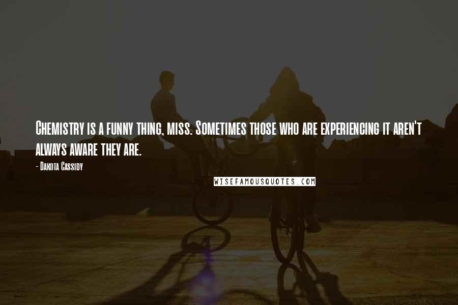 Dakota Cassidy quotes: Chemistry is a funny thing, miss. Sometimes those who are experiencing it aren't always aware they are. Dakota Cassidy quotes: Chemistry is a funny thing, miss. Sometimes those who are experiencing it aren't always aware they are.