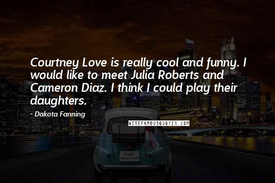 Dakota Fanning quotes: Courtney Love is really cool and funny. I would like to meet Julia Roberts and Cameron Diaz. I think I could play their daughters.